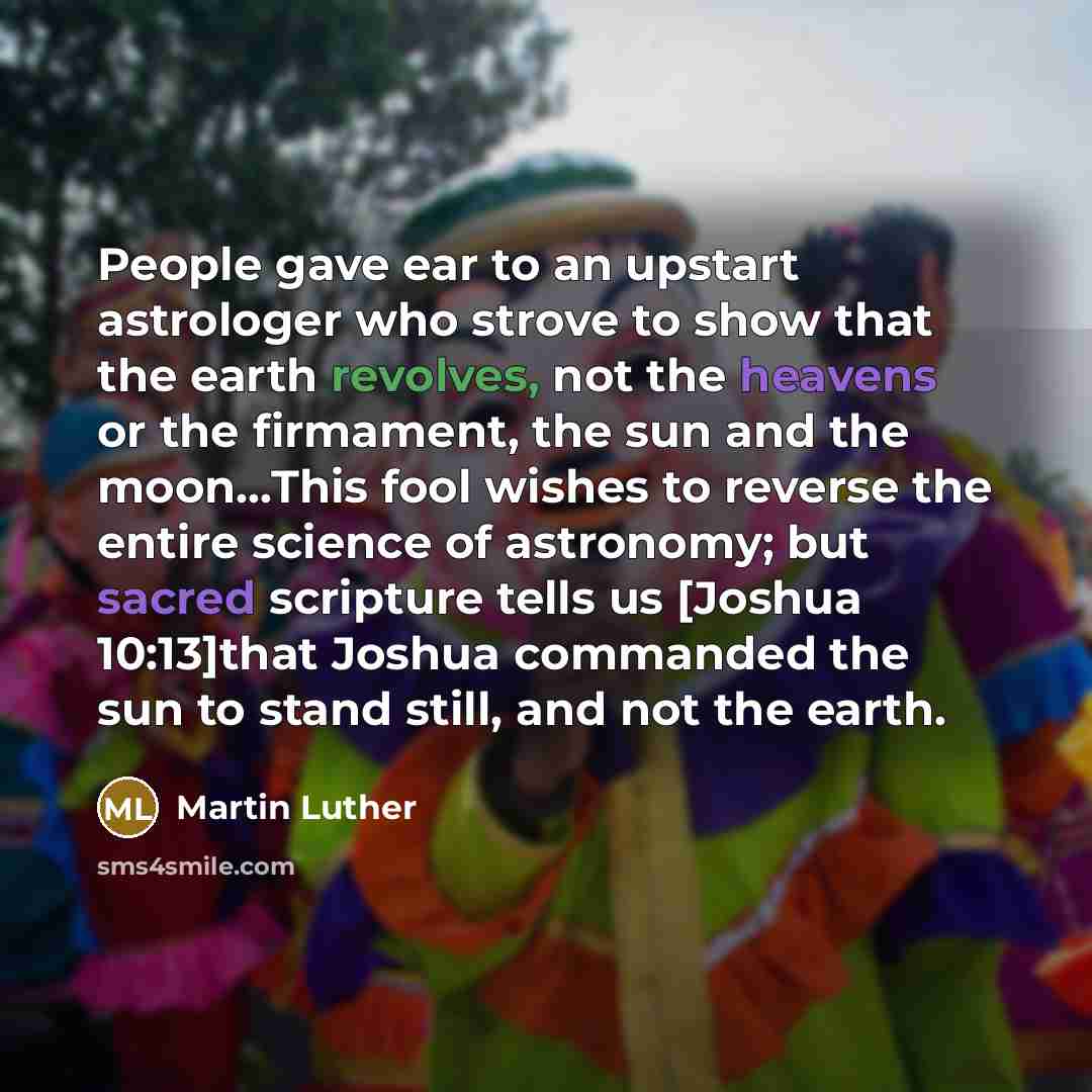 “People gave ear to an upstart astrologer who strove to show that the earth revolves, not the heavens or the firmament, the sun and the moon…This fool wishes to reverse the entire science of astronomy; but sacred scripture tells us [Joshua 10:13]that Joshua commanded the sun to stand still, and not…” quote by Martin Luther