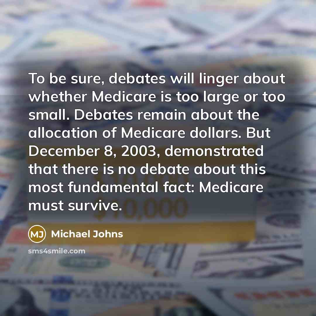 “To be sure, debates will linger about whether Medicare is too large or too small. Debates remain about the allocation of Medicare dollars. But December 8, 2003, demonstrated that there is no debate about this most fundamental fact: Medicare must survive.” quote by Michael Johns