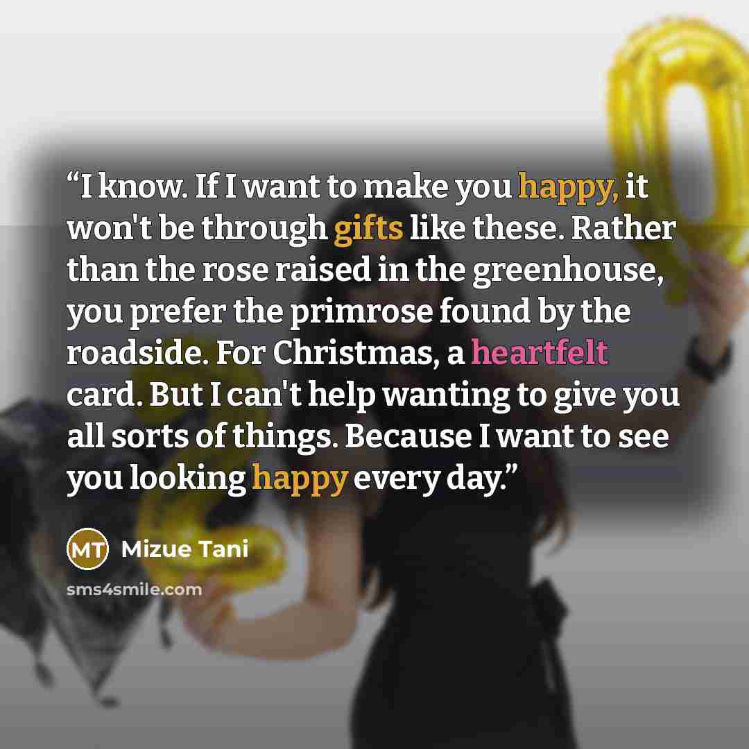 “I know. If I want to make you happy, it won't be through gifts like these. Rather than the rose raised in the greenhouse, you prefer the primrose found by the roadside. For Christmas, a heartfelt card. But I can't help wanting to give you all sorts of things. Because I want to see you looking…” quote by Mizue Tani
