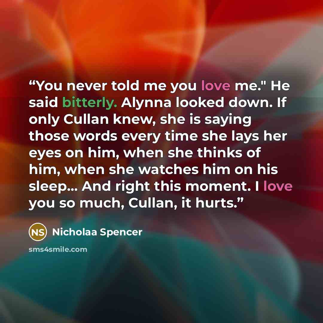 “You never told me you love me." He said bitterly. Alynna looked down. If only Cullan knew, she is saying those words every time she lays her eyes on him, when she thinks of him, when she watches him on his sleep... And right this moment. I love you so much, Cullan, it hurts.” quote by Nicholaa Spencer