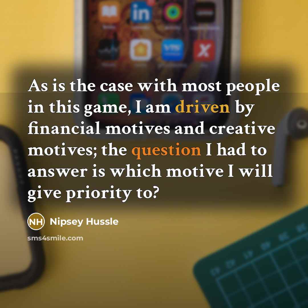 “As is the case with most people in this game, I am driven by financial motives and creative motives; the question I had to answer is which motive I will give priority to?” quote by Nipsey Hussle