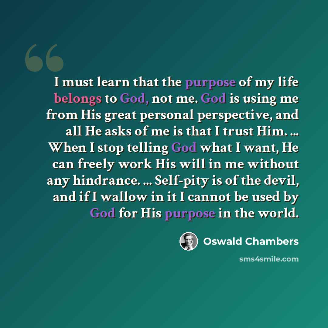“I must learn that the purpose of my life belongs to God, not me. God is using me from His great personal perspective, and all He asks of me is that I trust Him. ... When I stop telling God what I want, He can freely work His will in me without any hindrance. ... Self-pity is of the devil, and if I…” quote by Oswald Chambers
