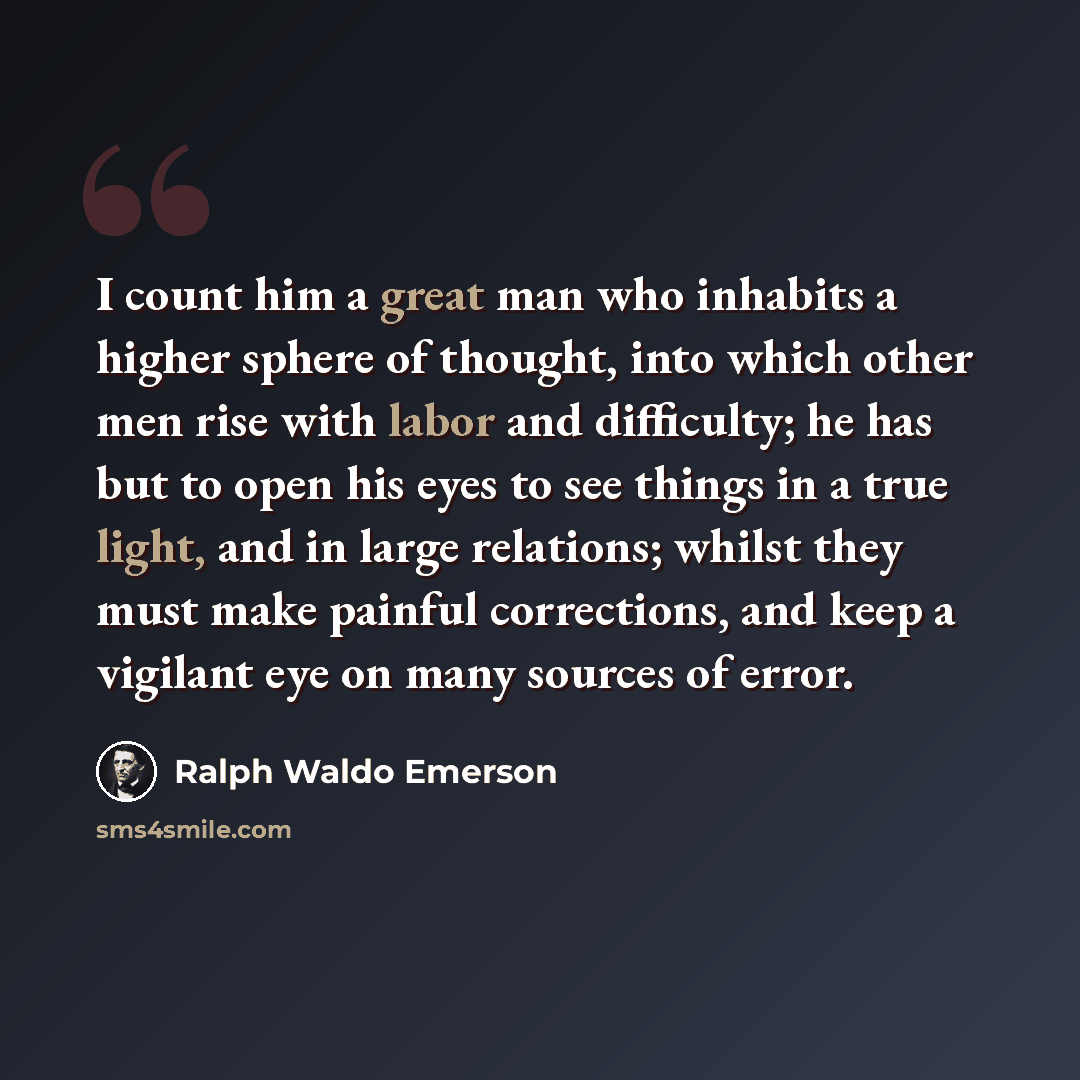 “I count him a great man who inhabits a higher sphere of thought, into which other men rise with labor and difficulty; he has but to open his eyes to see things in a true light, and in large relations; whilst they must make painful corrections, and keep a vigilant eye on many sources of error.” quote by Ralph Waldo Emerson
