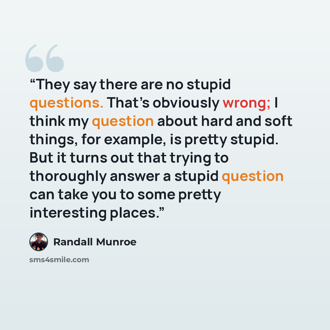 “They say there are no stupid questions. That’s obviously wrong; I think my question about hard and soft things, for example, is pretty stupid. But it turns out that trying to thoroughly answer a stupid question can take you to some pretty interesting places.” quote by Randall Munroe