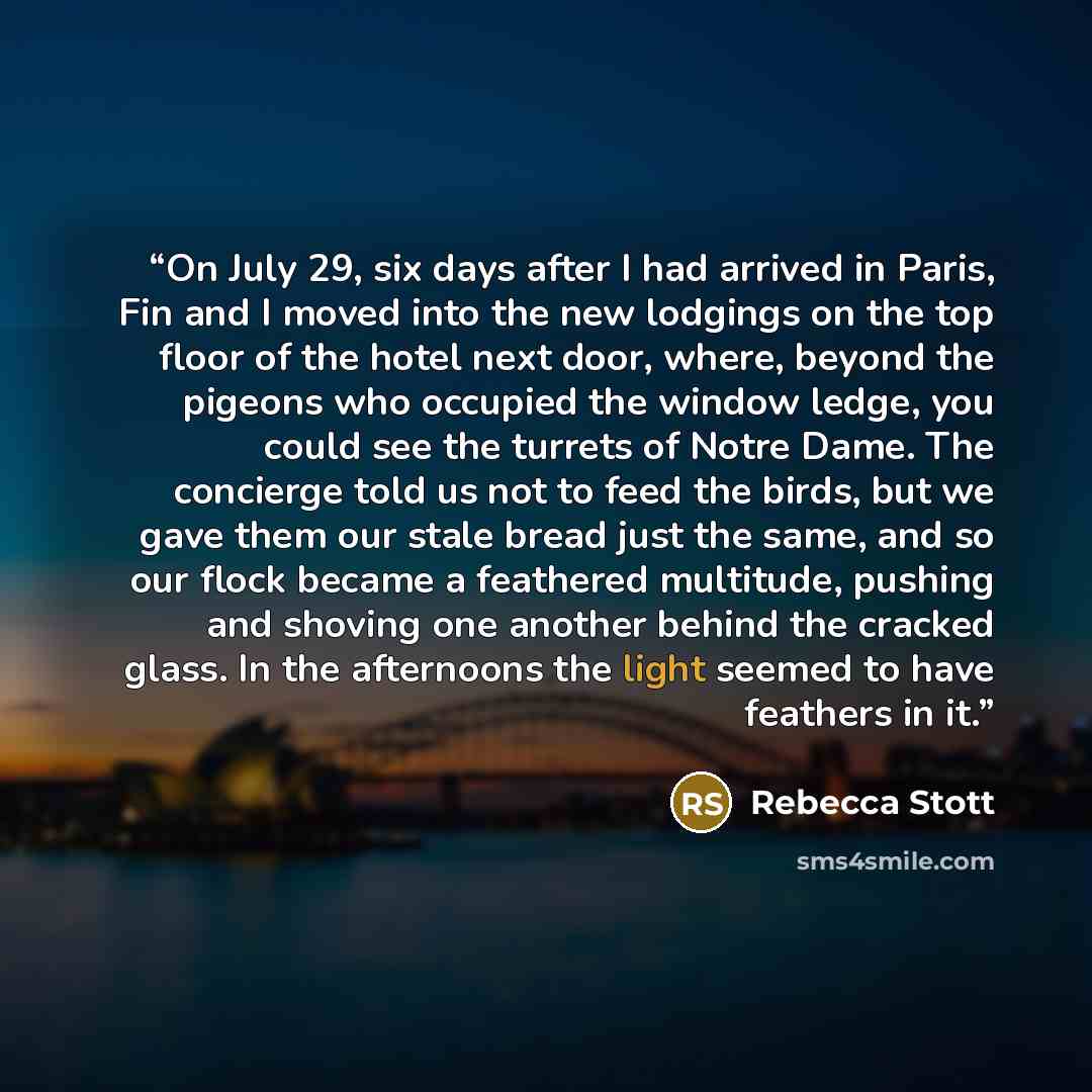 “On July 29, six days after I had arrived in Paris, Fin and I moved into the new lodgings on the top floor of the hotel next door, where, beyond the pigeons who occupied the window ledge, you could see the turrets of Notre Dame. The concierge told us not to feed the birds, but we gave them our…” quote by Rebecca Stott