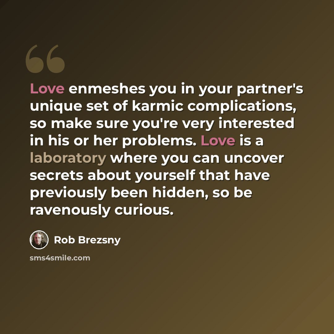 “Love enmeshes you in your partner's unique set of karmic complications, so make sure you're very interested in his or her problems. Love is a laboratory where you can uncover secrets about yourself that have previously been hidden, so be ravenously curious.” quote by Rob Brezsny