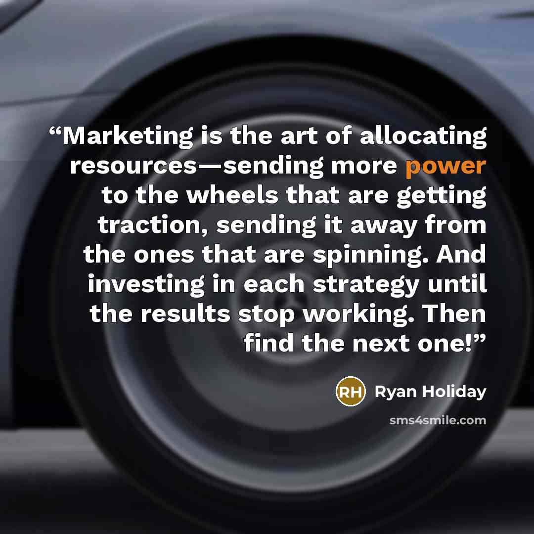 “Marketing is the art of allocating resources—sending more power to the wheels that are getting traction, sending it away from the ones that are spinning. And investing in each strategy until the results stop working. Then find the next one!” quote by Ryan Holiday