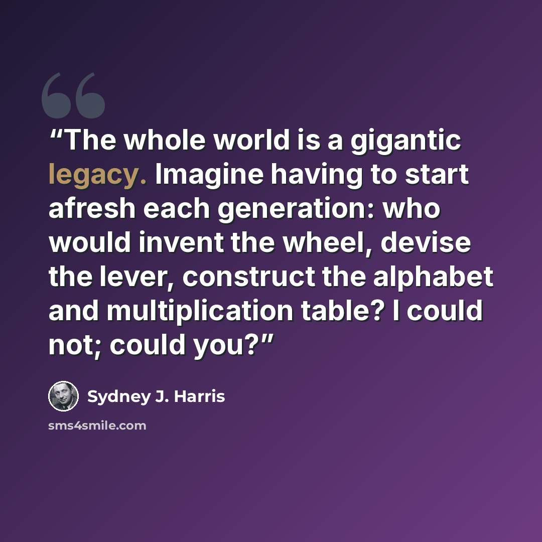 “The whole world is a gigantic legacy. Imagine having to start afresh each generation: who would invent the wheel, devise the lever, construct the alphabet and multiplication table? I could not; could you?” quote by Sydney J. Harris