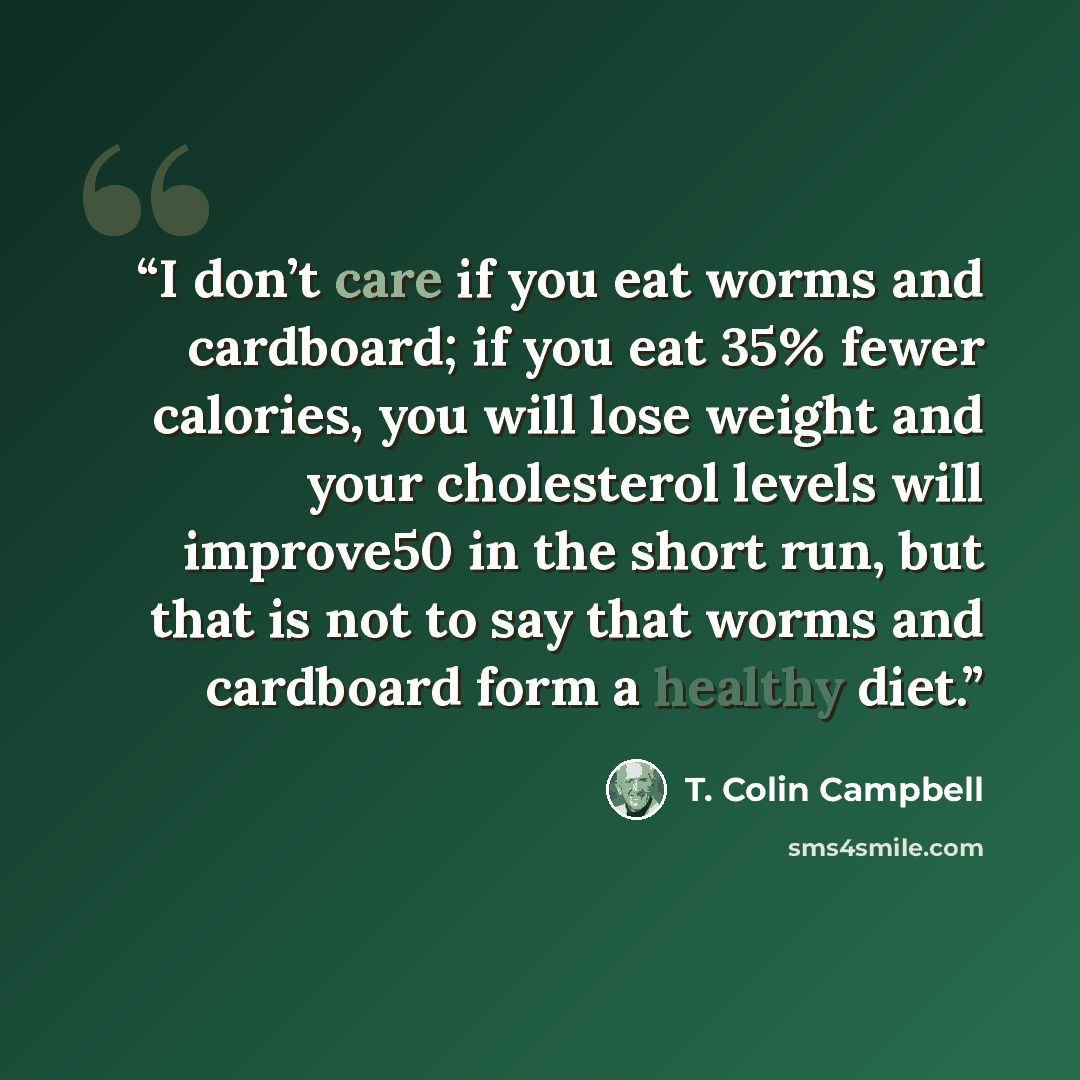 “I don’t care if you eat worms and cardboard; if you eat 35% fewer calories, you will lose weight and your cholesterol levels will improve50 in the short run, but that is not to say that worms and cardboard form a healthy diet.” quote by T. Colin Campbell