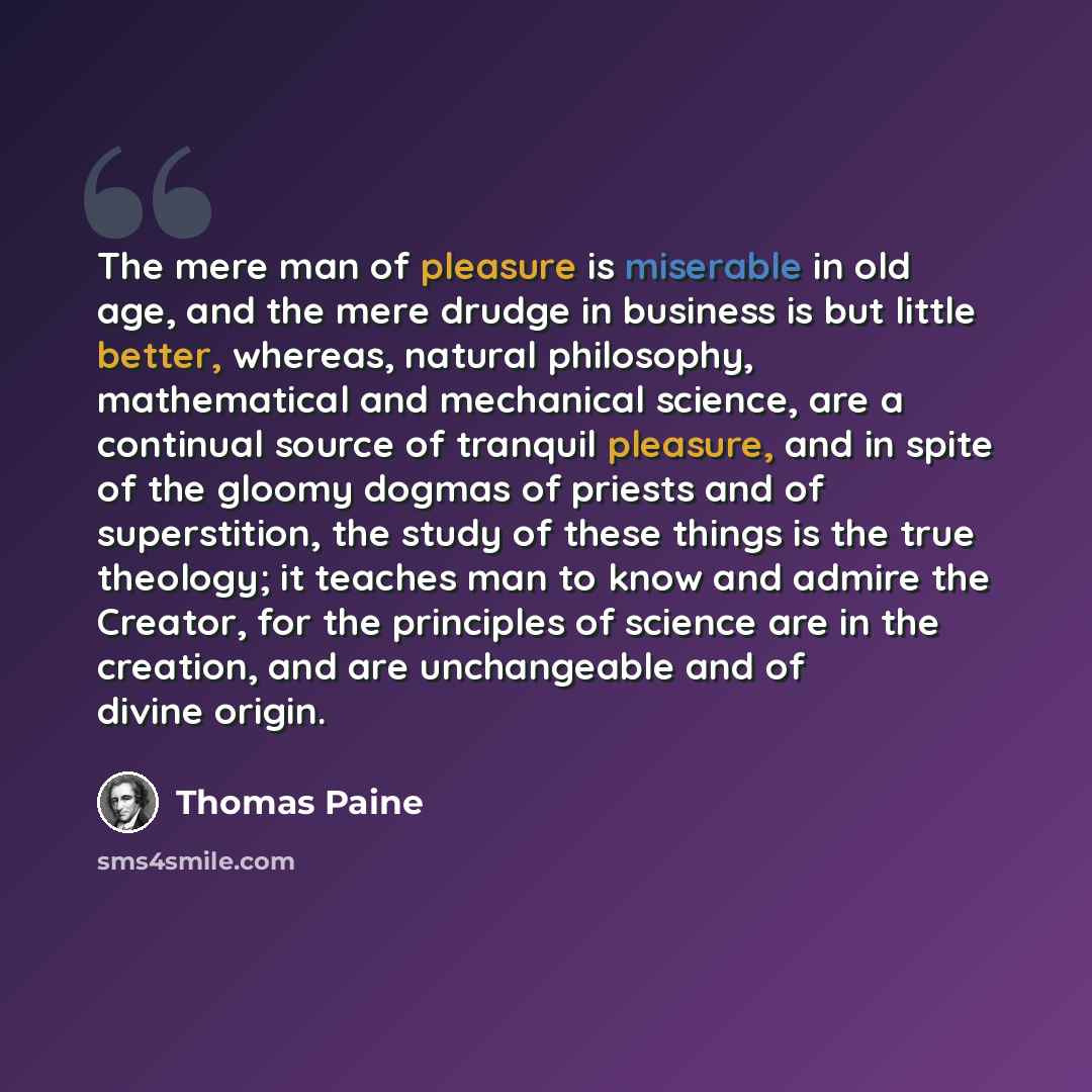 “The mere man of pleasure is miserable in old age, and the mere drudge in business is but little better, whereas, natural philosophy, mathematical and mechanical science, are a continual source of tranquil pleasure, and in spite of the gloomy dogmas of priests and of superstition, the study of…” quote by Thomas Paine