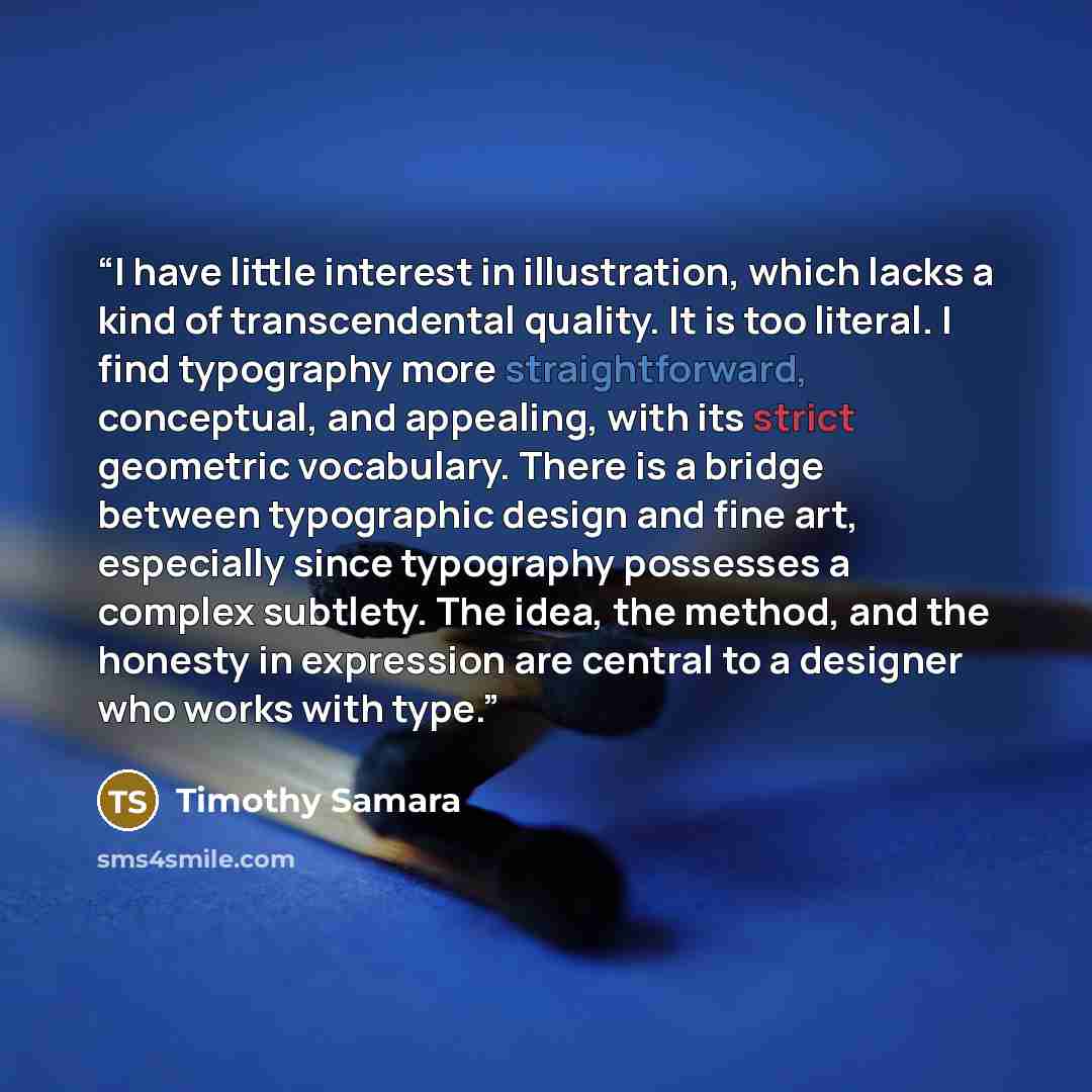 “I have little interest in illustration, which lacks a kind of transcendental quality. It is too literal. I find typography more straightforward, conceptual, and appealing, with its strict geometric vocabulary. There is a bridge between typographic design and fine art, especially since typography…” quote by Timothy Samara