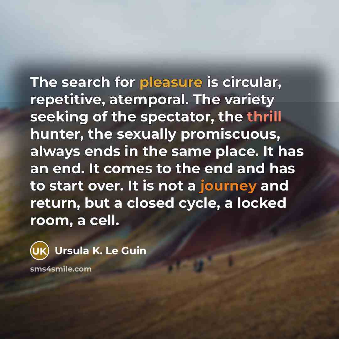 “The search for pleasure is circular, repetitive, atemporal. The variety seeking of the spectator, the thrill hunter, the sexually promiscuous, always ends in the same place. It has an end. It comes to the end and has to start over. It is not a journey and return, but a closed cycle, a locked room…” quote by Ursula K. Le Guin