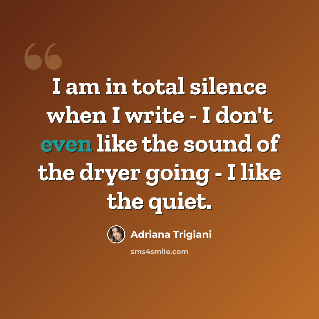 “I am in total silence when I write - I don't even like the sound of the dryer going - I like the quiet.” quote by Adriana Trigiani