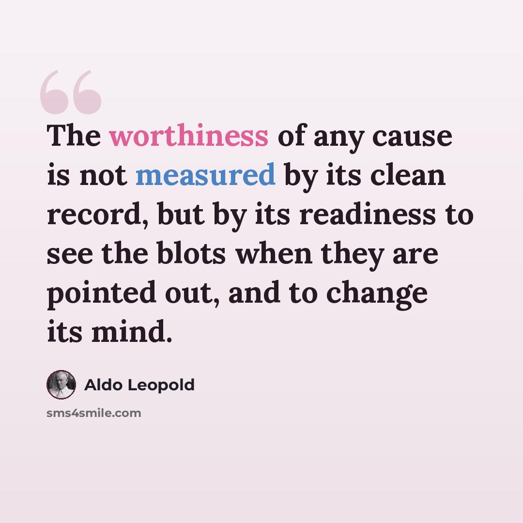 “The worthiness of any cause is not measured by its clean record, but by its readiness to see the blots when they are pointed out, and to change its mind.” quote by Aldo Leopold
