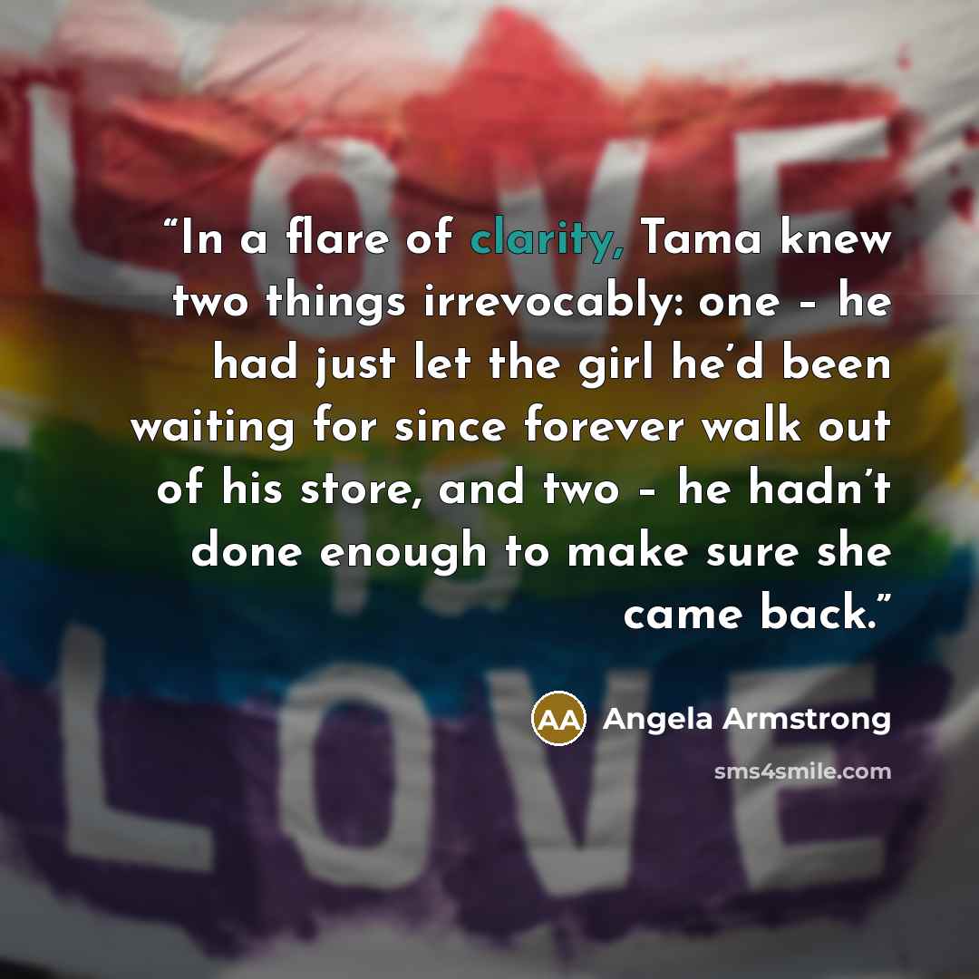 “In a flare of clarity, Tama knew two things irrevocably: one – he had just let the girl he’d been waiting for since forever walk out of his store, and two – he hadn’t done enough to make sure she came back.” quote by Angela Armstrong