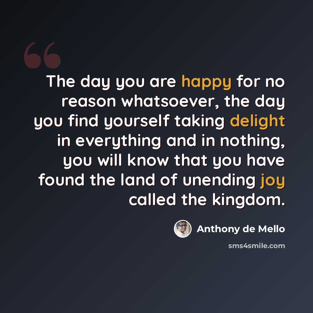“The day you are happy for no reason whatsoever, the day you find yourself taking delight in everything and in nothing, you will know that you have found the land of unending joy called the kingdom.” quote by Anthony de Mello