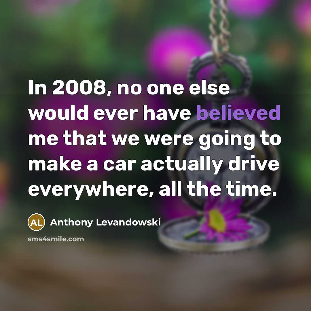 “In 2008, no one else would ever have believed me that we were going to make a car actually drive everywhere, all the time.” quote by Anthony Levandowski