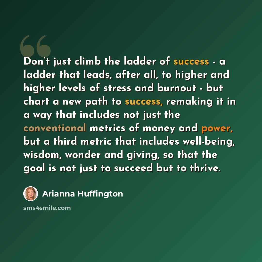 “Don’t just climb the ladder of success - a ladder that leads, after all, to higher and higher levels of stress and burnout - but chart a new path to success, remaking it in a way that includes not just the conventional metrics of money and power, but a third metric that includes well-being…” quote by Arianna Huffington