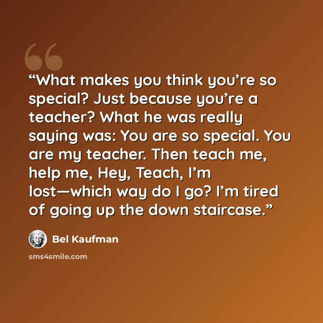 “What makes you think you’re so special? Just because you’re a teacher? What he was really saying was: You are so special. You are my teacher. Then teach me, help me, Hey, Teach, I’m lost—which way do I go? I’m tired of going up the down staircase.” quote by Bel Kaufman