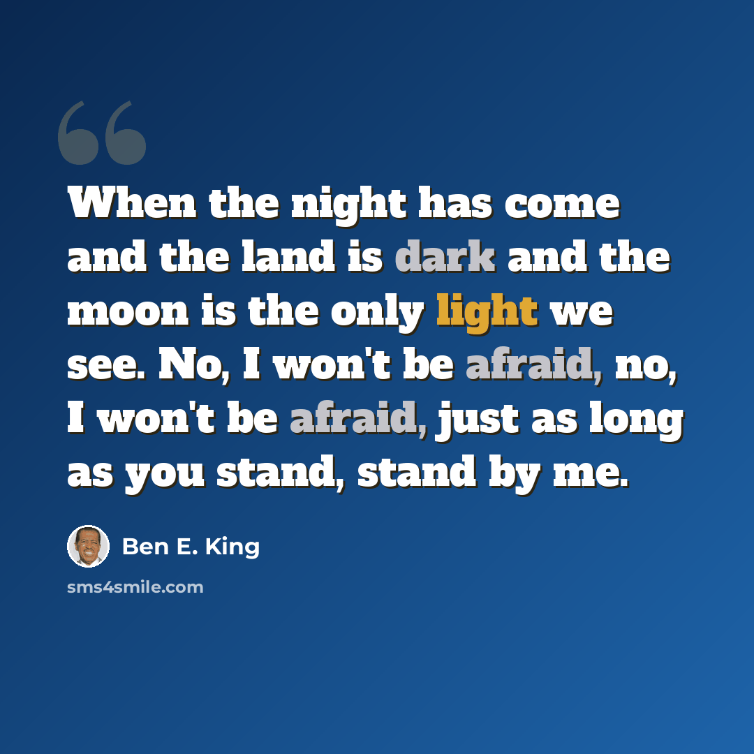 “When the night has come and the land is dark and the moon is the only light we see. No, I won't be afraid, no, I won't be afraid, just as long as you stand, stand by me.” quote by Ben E. King