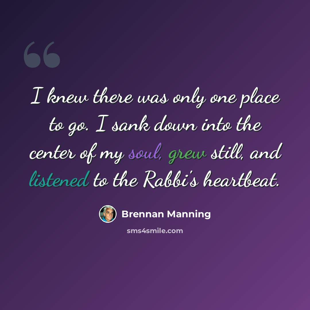 “I knew there was only one place to go. I sank down into the center of my soul, grew still, and listened to the Rabbi's heartbeat.” quote by Brennan Manning