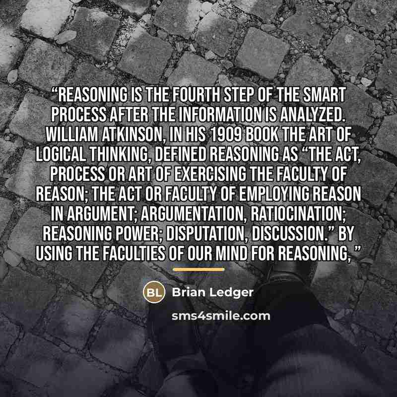 “Reasoning is the fourth step of the SMART process after the information is analyzed. William Atkinson, in his 1909 book the Art of Logical Thinking, defined reasoning as “the act, process or art of exercising the faculty of reason; the act or faculty of employing reason in argument; argumentation…” quote by Brian Ledger