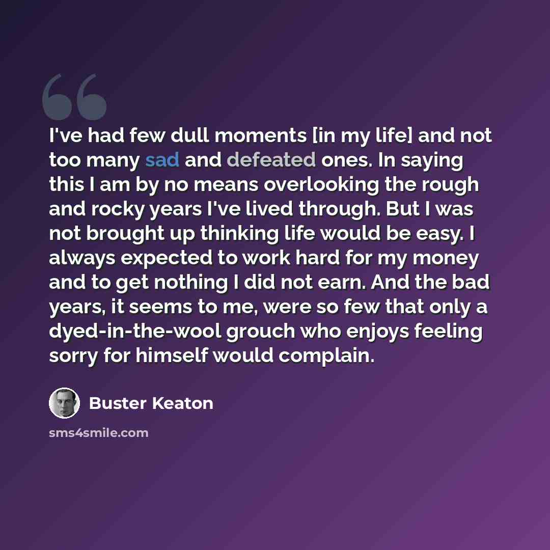 “I've had few dull moments [in my life] and not too many sad and defeated ones. In saying this I am by no means overlooking the rough and rocky years I've lived through. But I was not brought up thinking life would be easy. I always expected to work hard for my money and to get nothing I did not…” quote by Buster Keaton