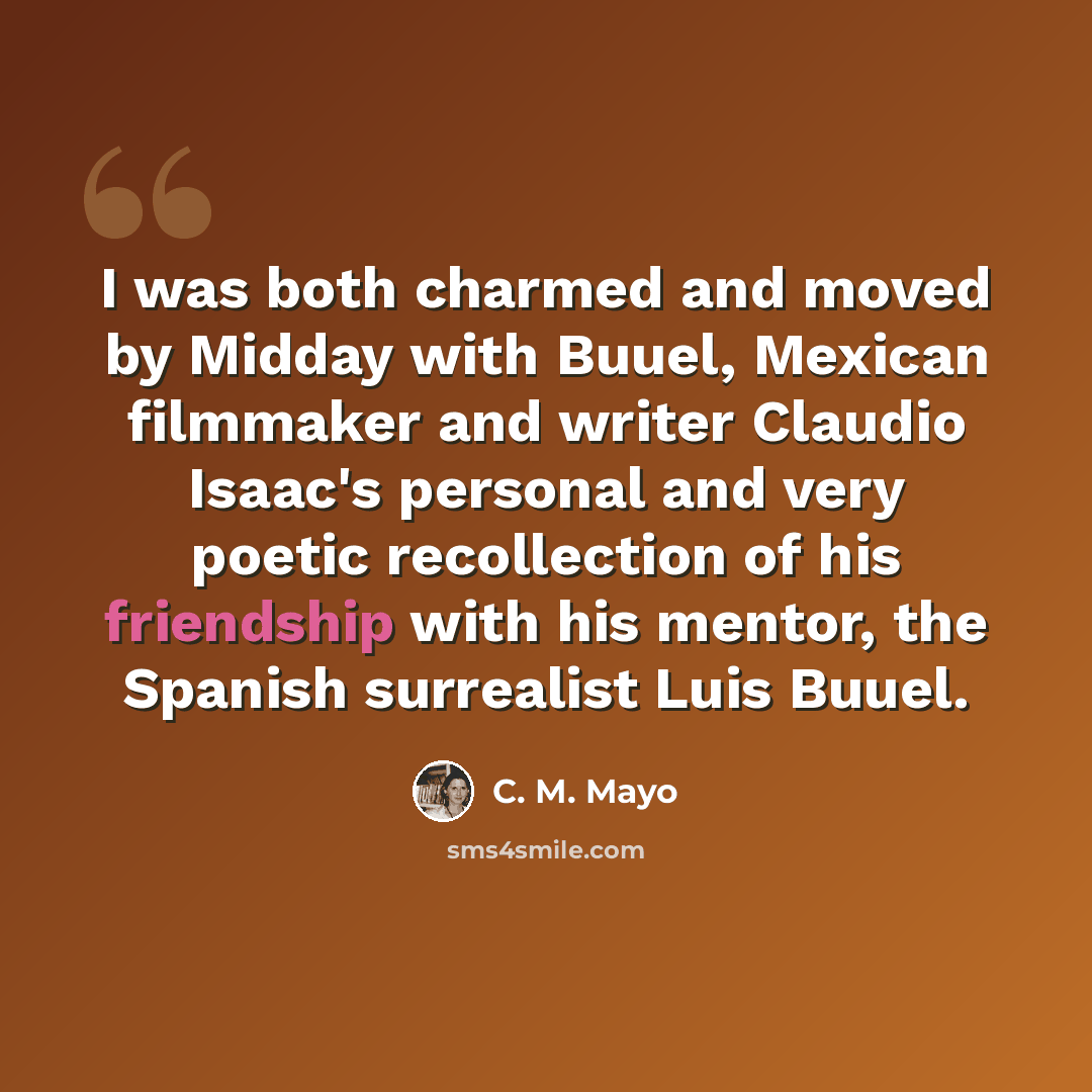 “I was both charmed and moved by Midday with Buuel, Mexican filmmaker and writer Claudio Isaac's personal and very poetic recollection of his friendship with his mentor, the Spanish surrealist Luis Buuel.” quote by C. M. Mayo