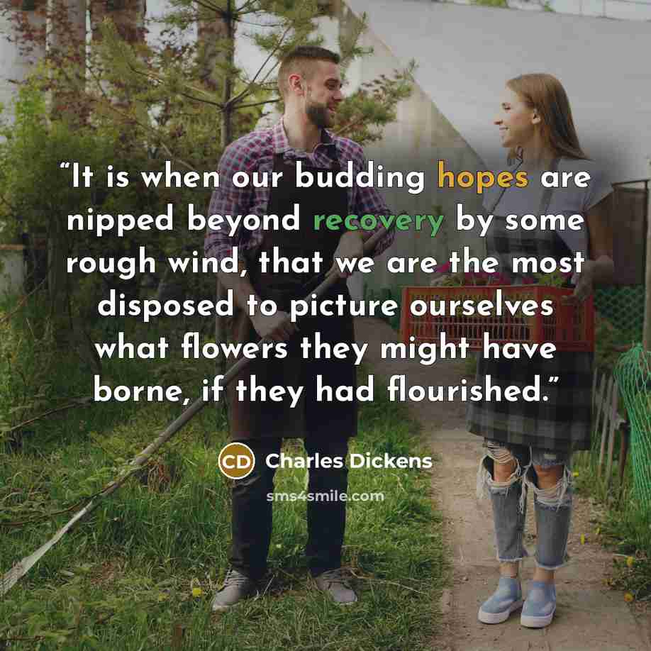 “It is when our budding hopes are nipped beyond recovery by some rough wind, that we are the most disposed to picture ourselves what flowers they might have borne, if they had flourished.” quote by Charles Dickens