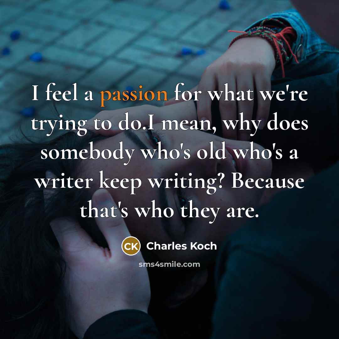 “I feel a passion for what we're trying to do.I mean, why does somebody who's old who's a writer keep writing? Because that's who they are.” quote by Charles Koch