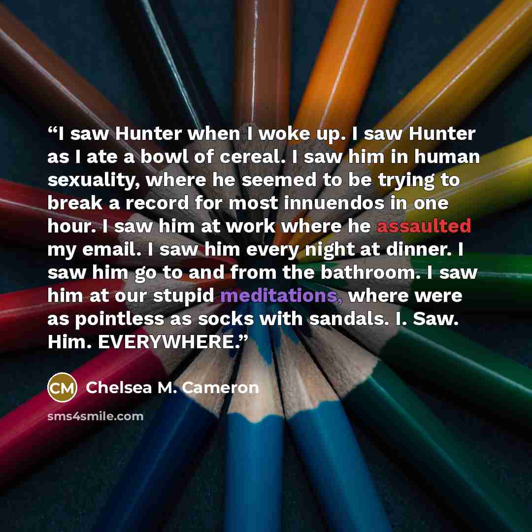 “I saw Hunter when I woke up. I saw Hunter as I ate a bowl of cereal. I saw him in human sexuality, where he seemed to be trying to break a record for most innuendos in one hour. I saw him at work where he assaulted my email. I saw him every night at dinner. I saw him go to and from the bathroom. I…” quote by Chelsea M. Cameron