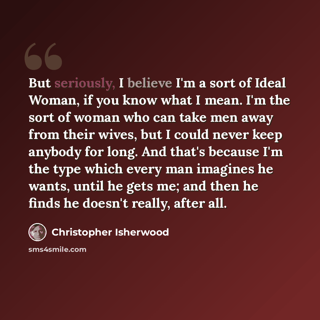 “But seriously, I believe I'm a sort of Ideal Woman, if you know what I mean. I'm the sort of woman who can take men away from their wives, but I could never keep anybody for long. And that's because I'm the type which every man imagines he wants, until he gets me; and then he finds he doesn't…” quote by Christopher Isherwood