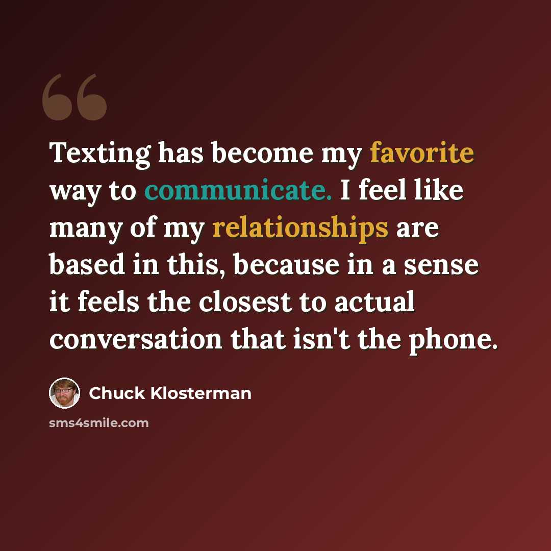 “Texting has become my favorite way to communicate. I feel like many of my relationships are based in this, because in a sense it feels the closest to actual conversation that isn't the phone.” quote by Chuck Klosterman