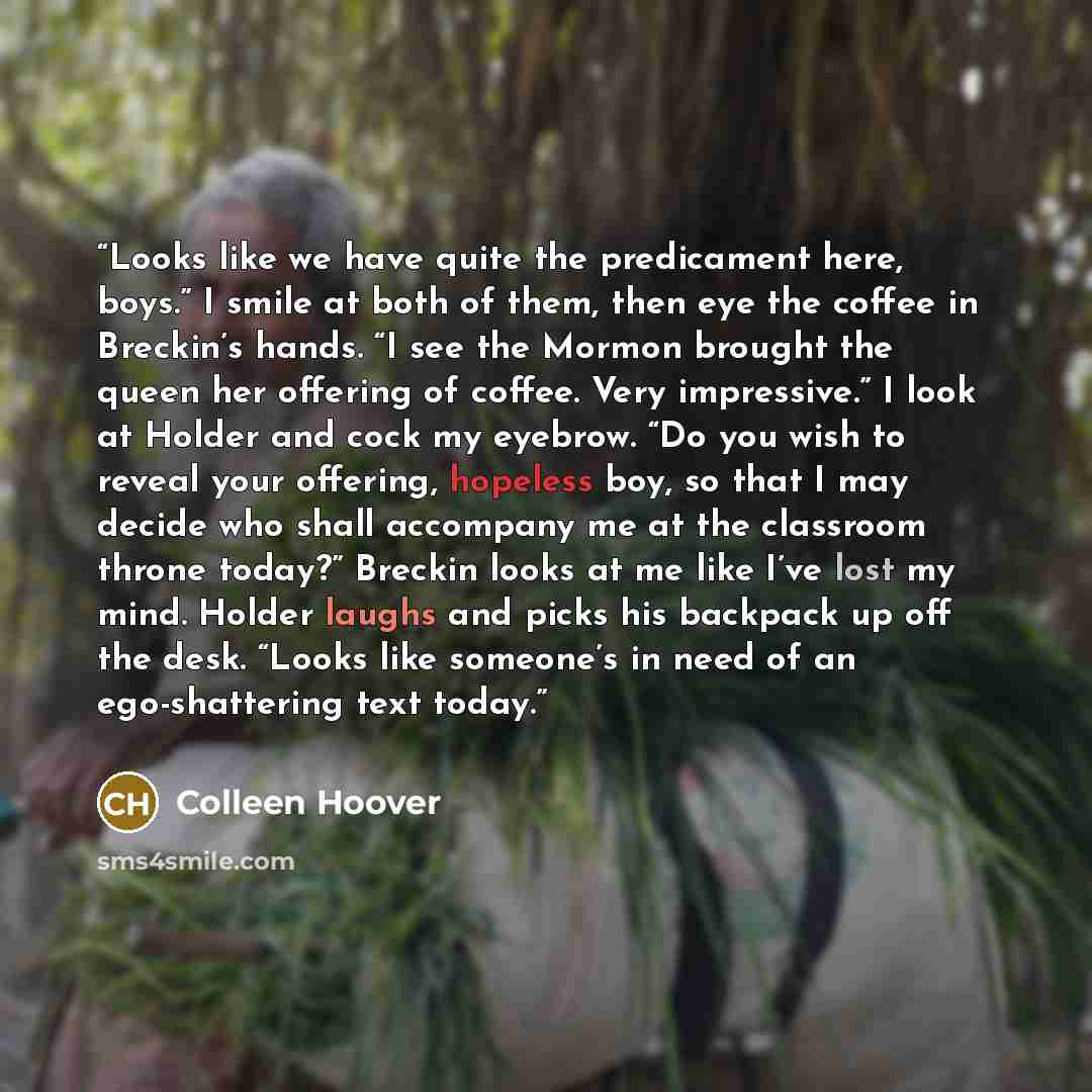 “Looks like we have quite the predicament here, boys.” I smile at both of them, then eye the coffee in Breckin’s hands. “I see the Mormon brought the queen her offering of coffee. Very impressive.” I look at Holder and cock my eyebrow. “Do you wish to reveal your offering, hopeless boy, so that I…” quote by Colleen Hoover