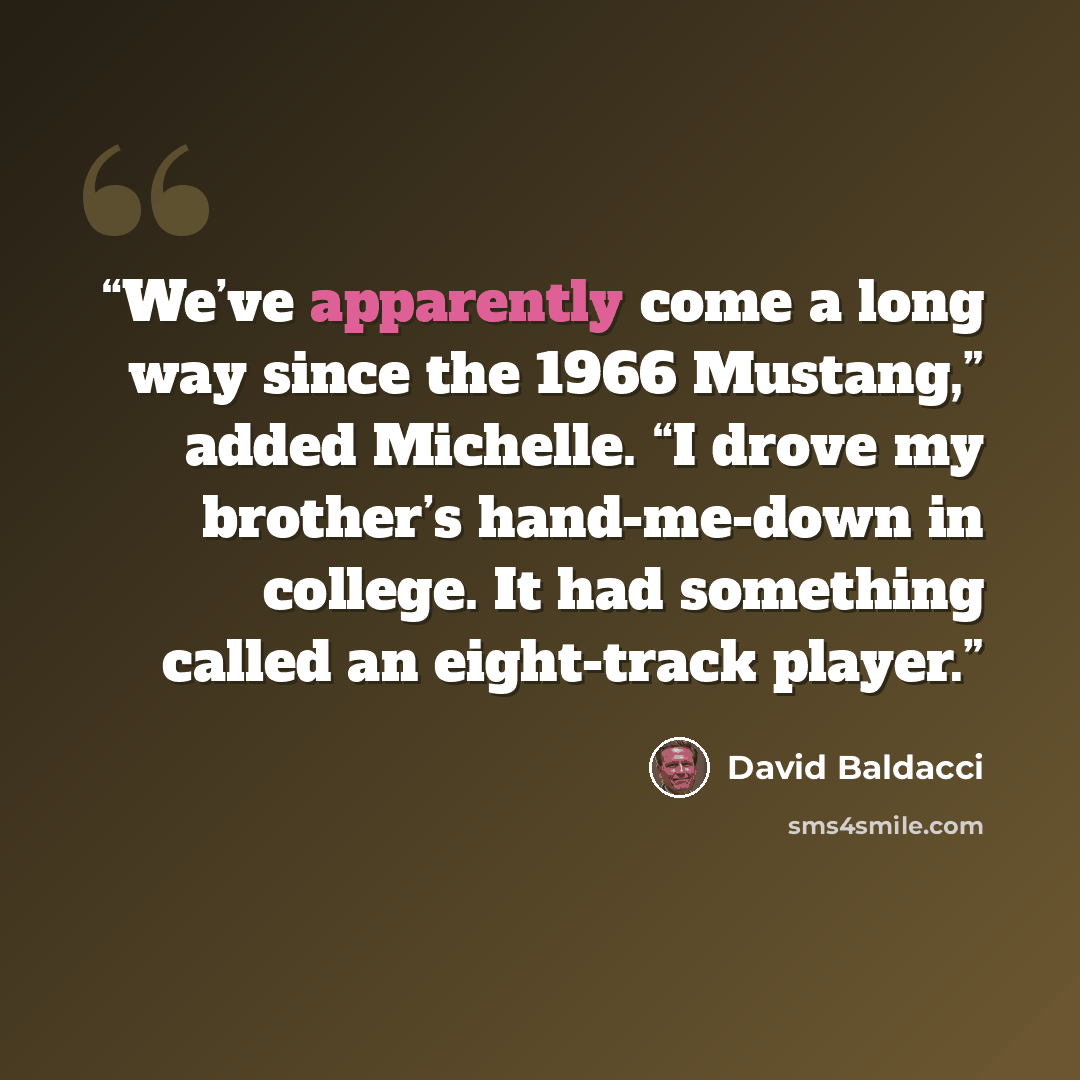 “We’ve apparently come a long way since the 1966 Mustang,” added Michelle. “I drove my brother’s hand-me-down in college. It had something called an eight-track player.” quote by David Baldacci