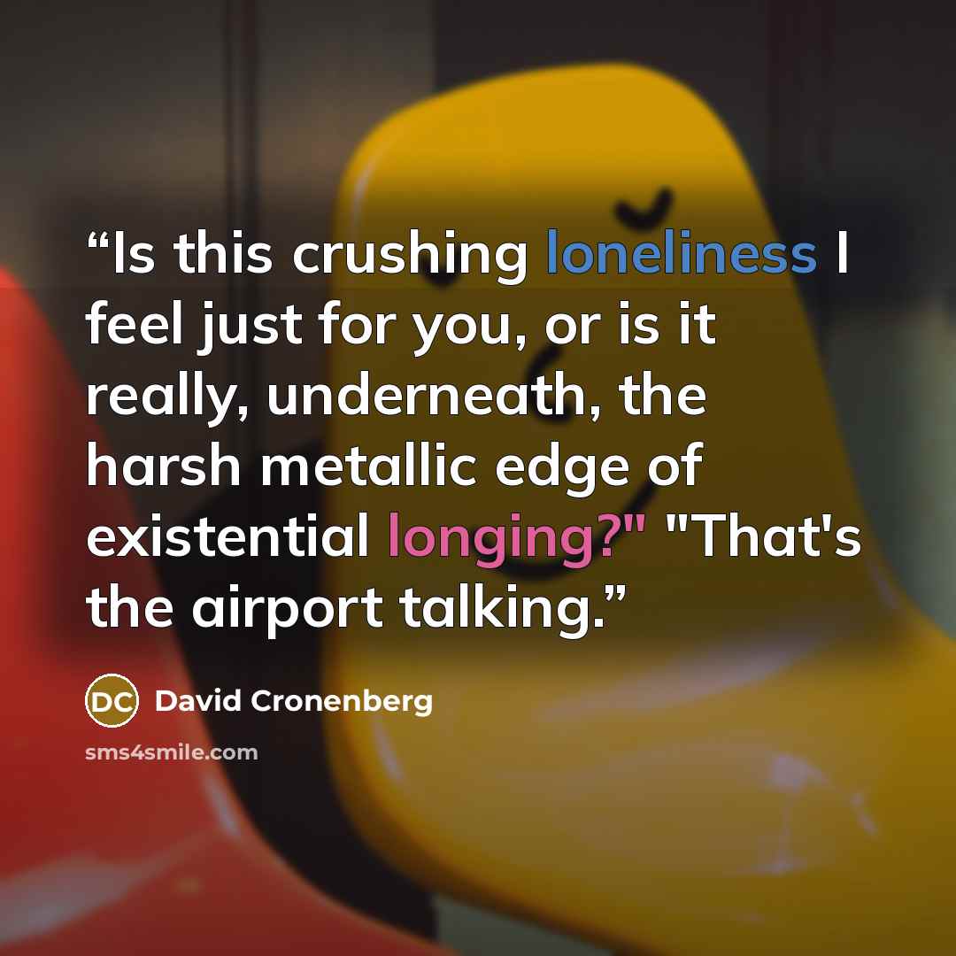 “Is this crushing loneliness I feel just for you, or is it really, underneath, the harsh metallic edge of existential longing?" "That's the airport talking.” quote by David Cronenberg
