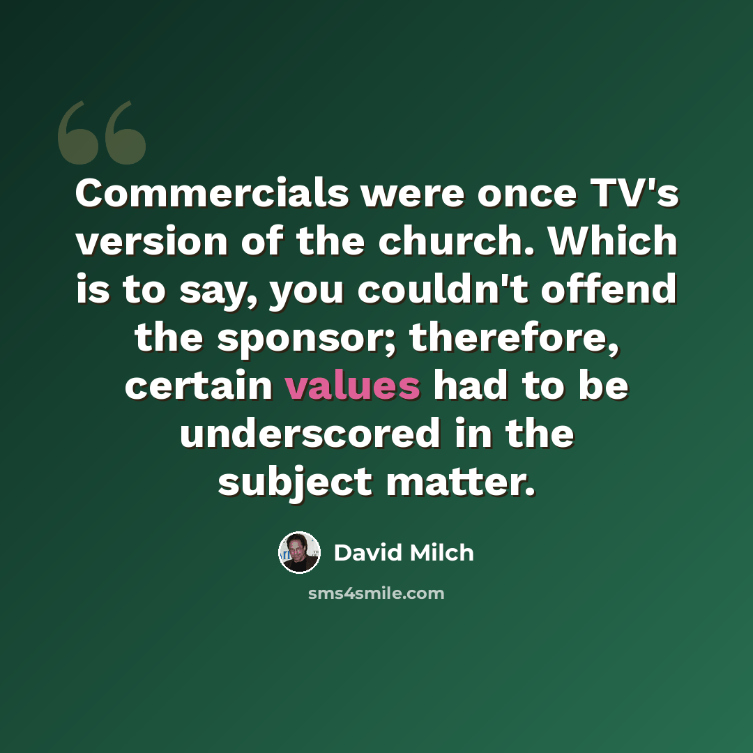 “Commercials were once TV's version of the church. Which is to say, you couldn't offend the sponsor; therefore, certain values had to be underscored in the subject matter.” quote by David Milch