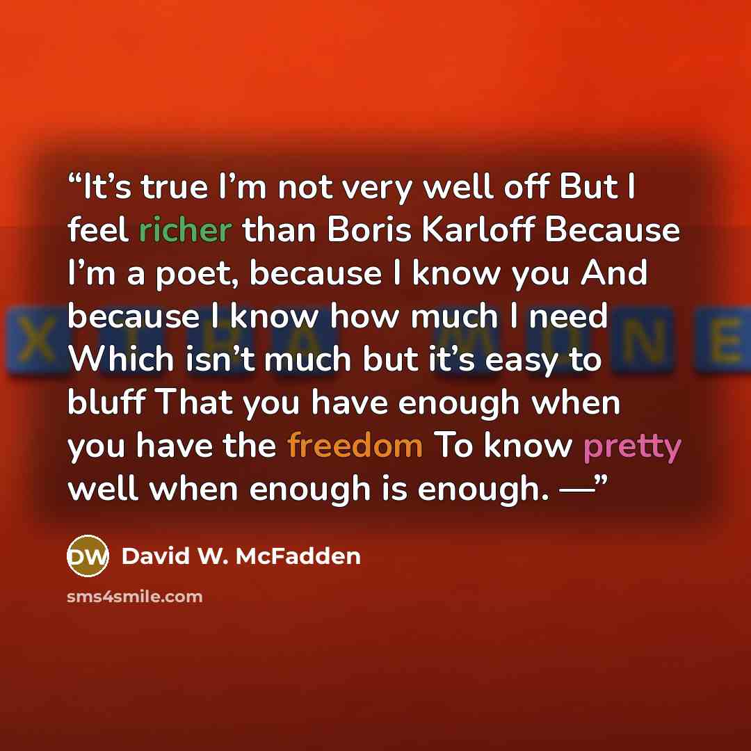 “It’s true I’m not very well off But I feel richer than Boris Karloff Because I’m a poet, because I know you And because I know how much I need Which isn’t much but it’s easy to bluff That you have enough when you have the freedom To know pretty well when enough is enough. —” quote by David W. McFadden