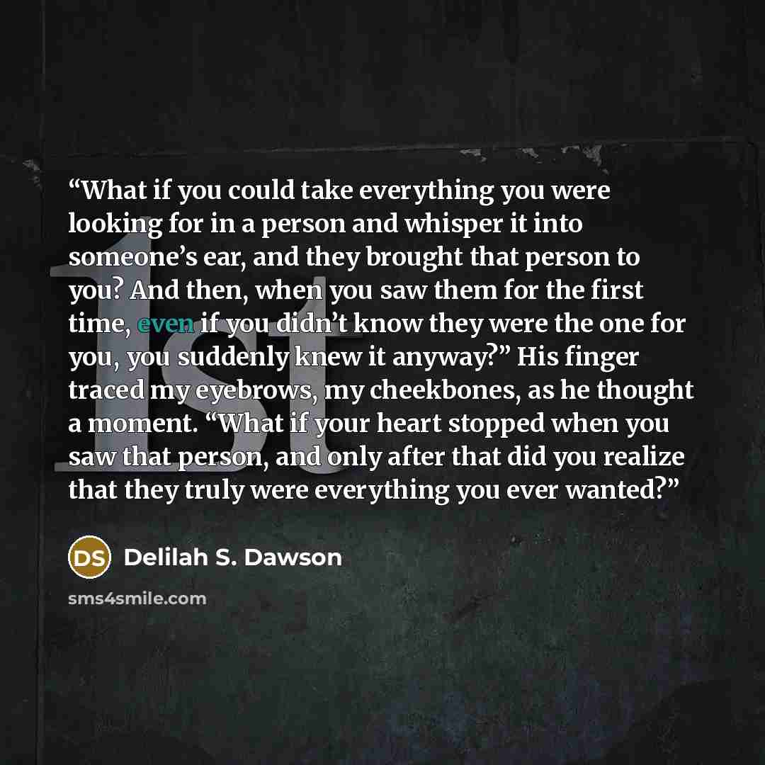“What if you could take everything you were looking for in a person and whisper it into someone’s ear, and they brought that person to you? And then, when you saw them for the first time, even if you didn’t know they were the one for you, you suddenly knew it anyway?” His finger traced my eyebrows…” quote by Delilah S. Dawson