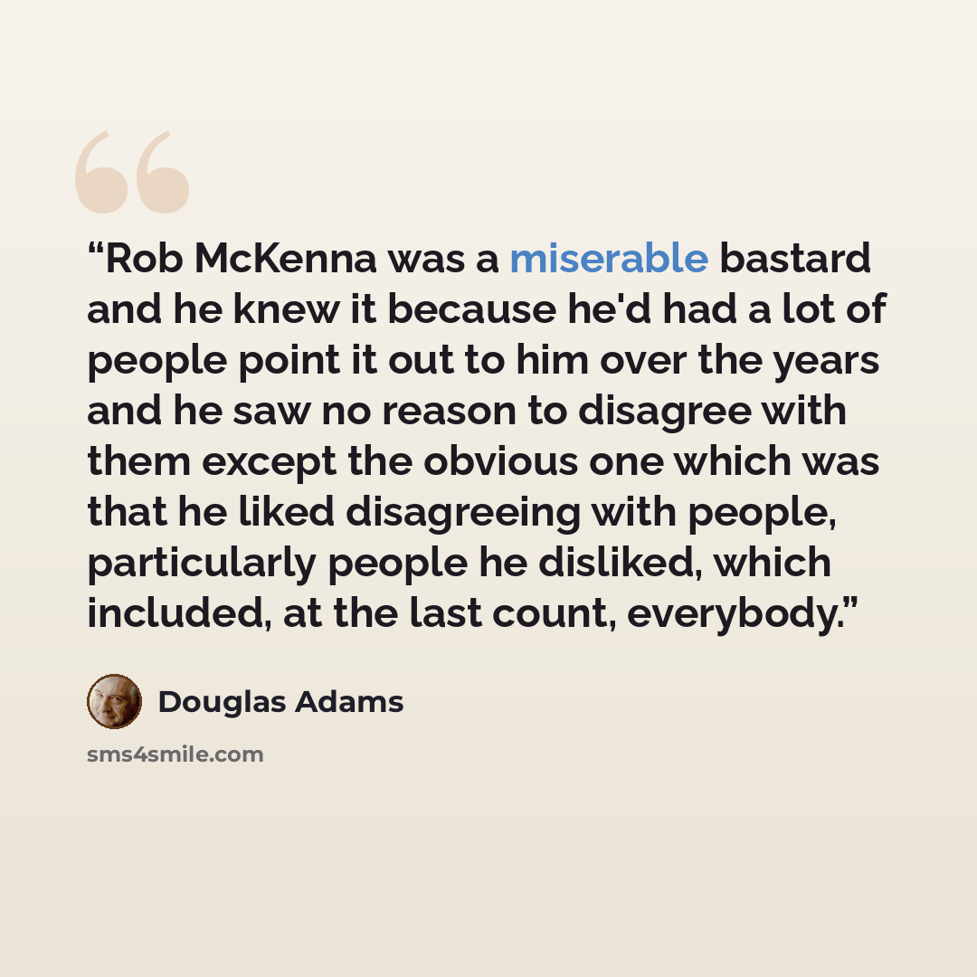 “Rob McKenna was a miserable bastard and he knew it because he'd had a lot of people point it out to him over the years and he saw no reason to disagree with them except the obvious one which was that he liked disagreeing with people, particularly people he disliked, which included, at the last…” quote by Douglas Adams