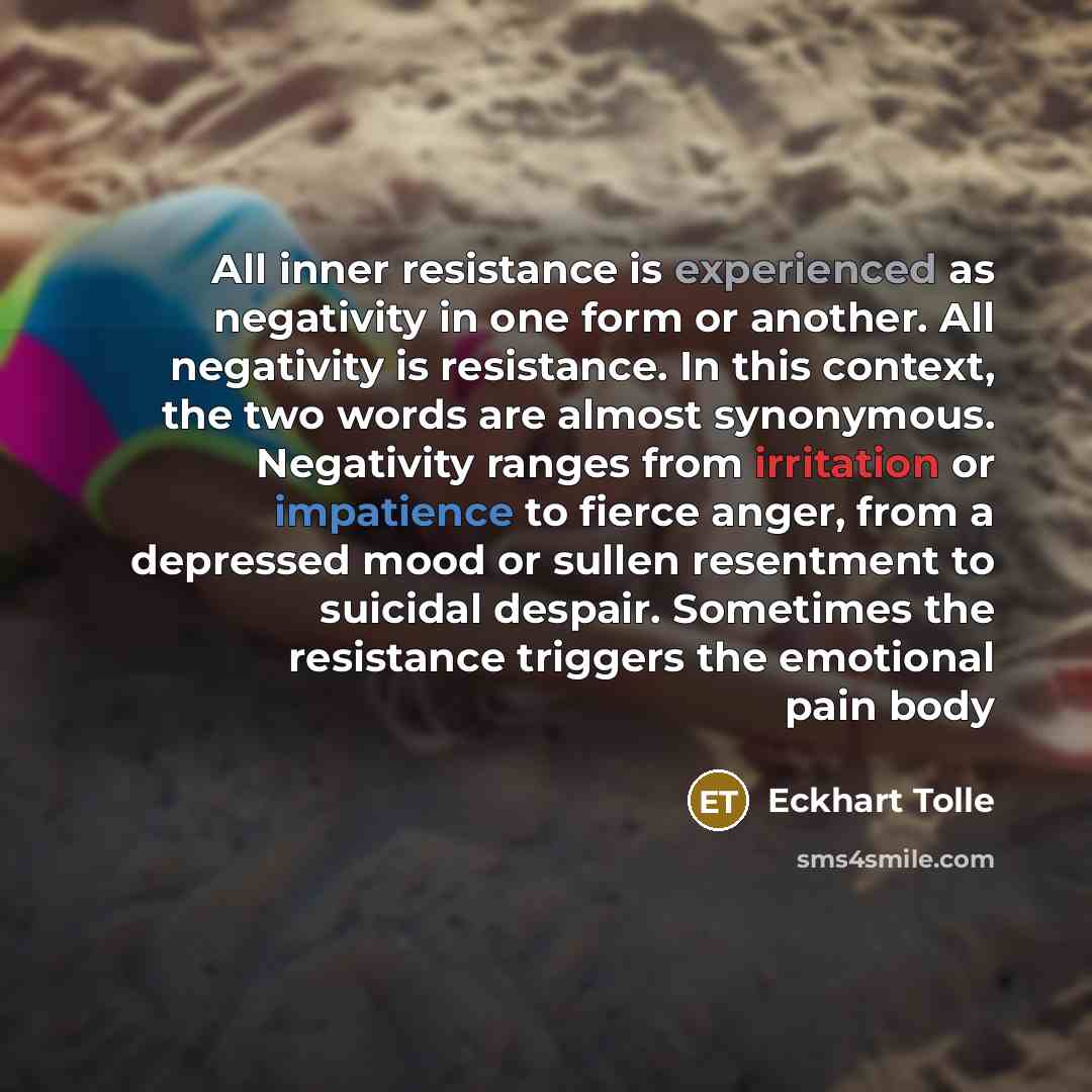 “All inner resistance is experienced as negativity in one form or another. All negativity is resistance. In this context, the two words are almost synonymous. Negativity ranges from irritation or impatience to fierce anger, from a depressed mood or sullen resentment to suicidal despair. Sometimes…” quote by Eckhart Tolle
