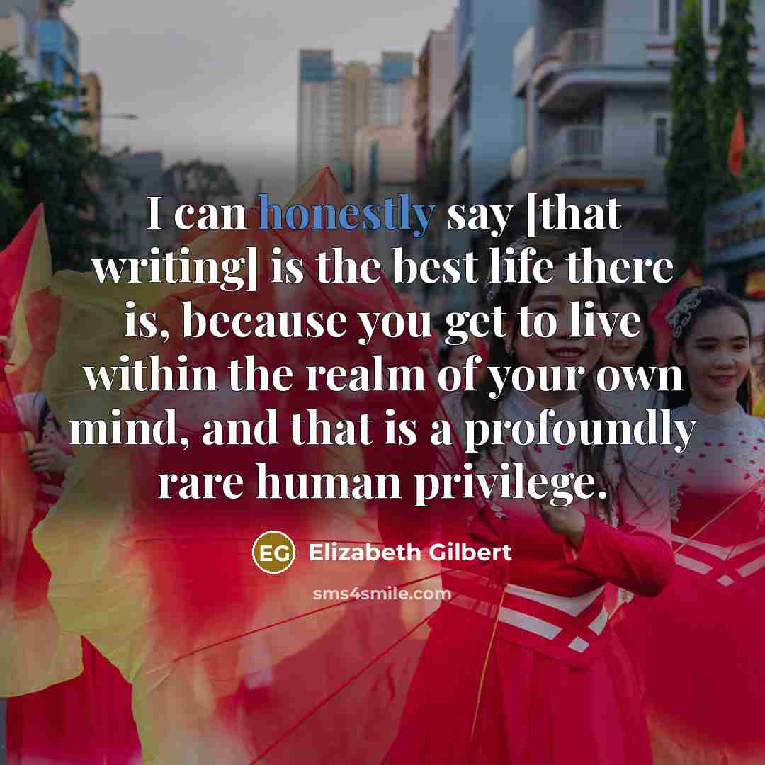 “I can honestly say [that writing] is the best life there is, because you get to live within the realm of your own mind, and that is a profoundly rare human privilege.” quote by Elizabeth Gilbert