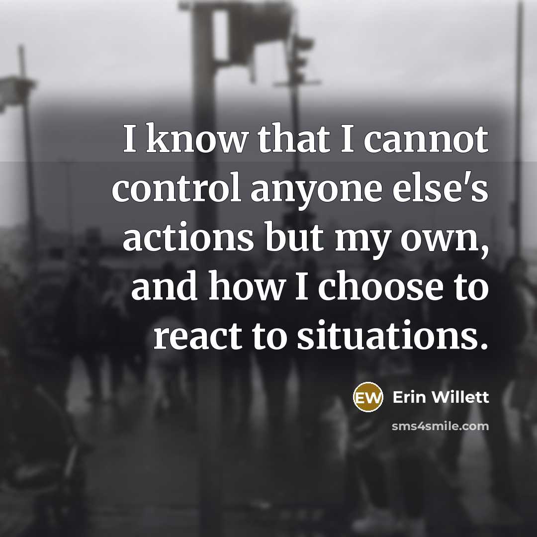 “I know that I cannot control anyone else's actions but my own, and how I choose to react to situations.” quote by Erin Willett