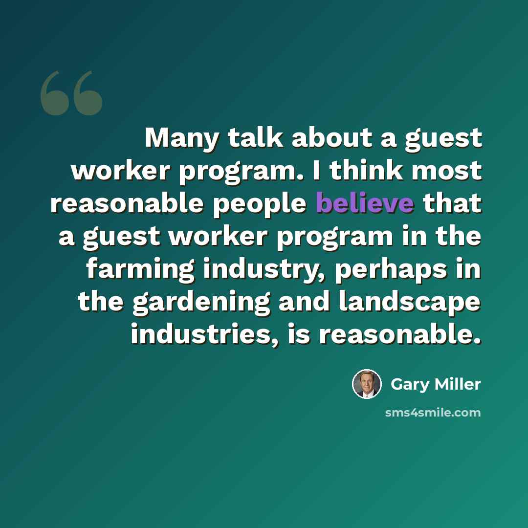 “Many talk about a guest worker program. I think most reasonable people believe that a guest worker program in the farming industry, perhaps in the gardening and landscape industries, is reasonable.” quote by Gary Miller