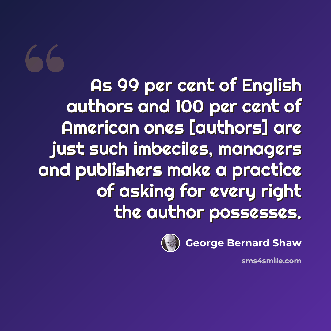 “As 99 per cent of English authors and 100 per cent of American ones [authors] are just such imbeciles, managers and publishers make a practice of asking for every right the author possesses.” quote by George Bernard Shaw
