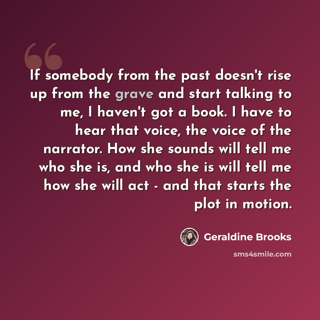 “If somebody from the past doesn't rise up from the grave and start talking to me, I haven't got a book. I have to hear that voice, the voice of the narrator. How she sounds will tell me who she is, and who she is will tell me how she will act - and that starts the plot in motion.” quote by Geraldine Brooks