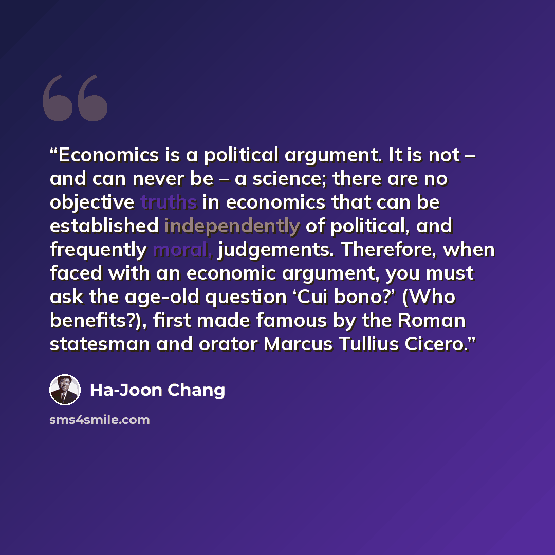 “Economics is a political argument. It is not – and can never be – a science; there are no objective truths in economics that can be established independently of political, and frequently moral, judgements. Therefore, when faced with an economic argument, you must ask the age-old question ‘Cui…” quote by Ha-Joon Chang