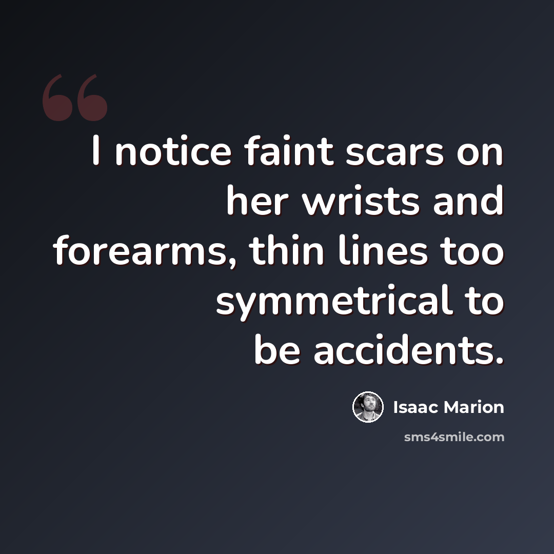 “I notice faint scars on her wrists and forearms, thin lines too symmetrical to be accidents.” quote by Isaac Marion