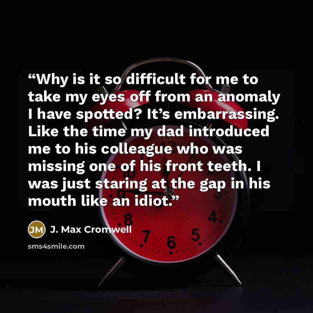 “Why is it so difficult for me to take my eyes off from an anomaly I have spotted? It’s embarrassing. Like the time my dad introduced me to his colleague who was missing one of his front teeth. I was just staring at the gap in his mouth like an idiot.” quote by J. Max Cromwell