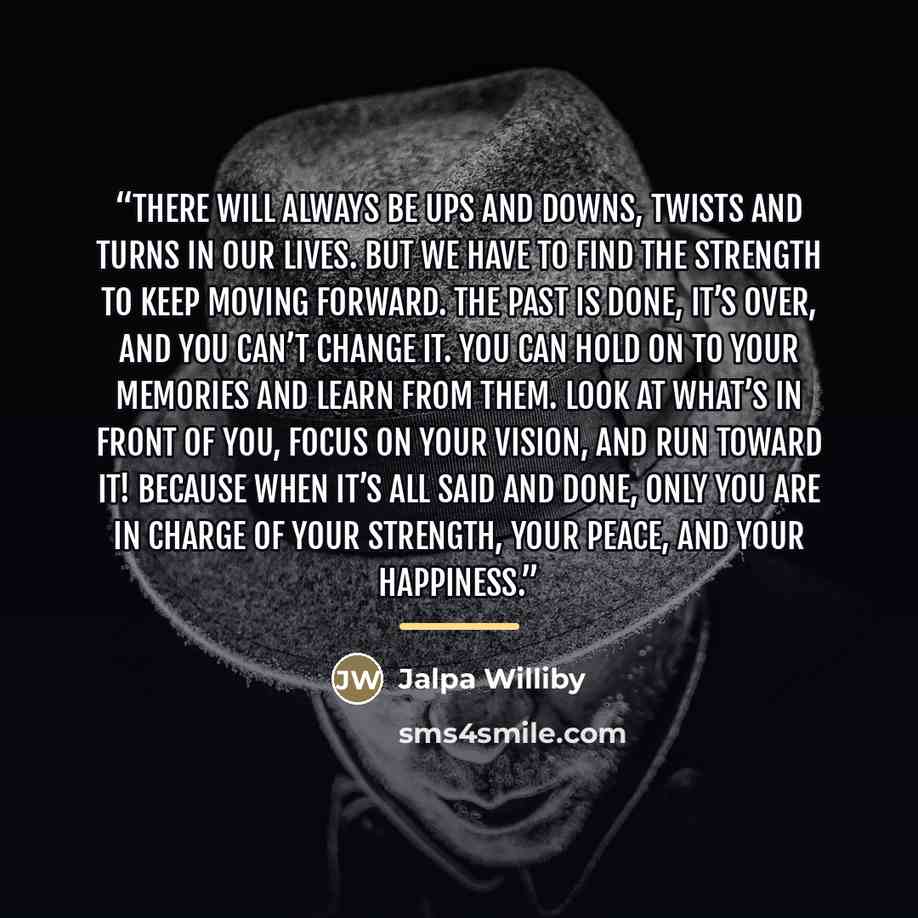 “There will always be ups and downs, twists and turns in our lives. But we have to find the strength to keep moving forward. The past is done, it’s over, and you can’t change it. You can hold on to your memories and learn from them. Look at what’s in front of you, focus on your vision, and run…” quote by Jalpa Williby